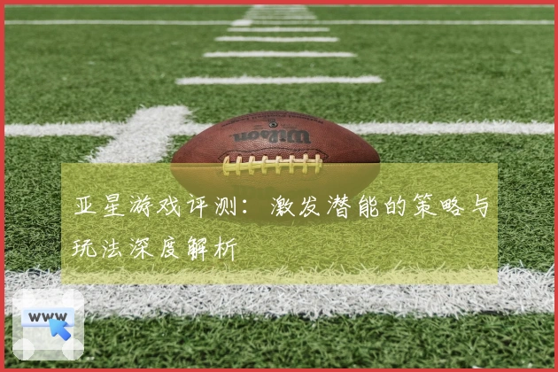 亚星游戏评测：激发潜能的策略与玩法深度解析